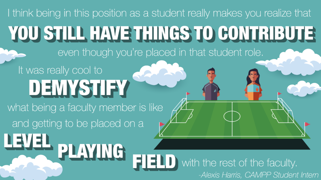Image with quote "I think being in this position as a student really makes you realize that you still have things to contribute even though you're placed in that student role. It was really cool to demystify what being a faculty member is like and getting to be placed on a level playing field with the rest of the faculty," attributed to Alexis Harris, CAMPP Student Intern, on background of sky and soccer field.