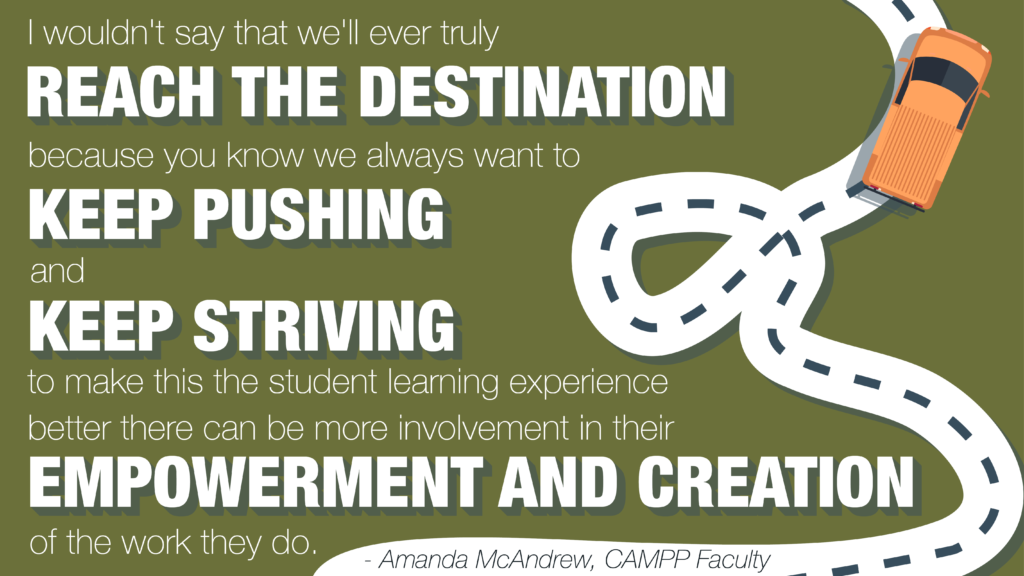 Image of quote saying, "I wouldn't say that we'll ever truly reach the destination because you know we always want to keep pushing and keep striving to make this the student learning experience better there can be more involvement in their empowerment and creation of the work they do," attributed to Amanda McAndrew, CAMPP faculty. Background is green and features an overhead image of a car on a winding road.