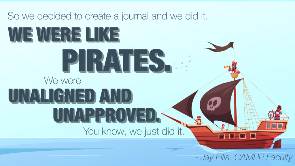 Image of a pirate ship on water with the quote, "So we decided to create a journal and we did it. We were like pirates. We were unaligned and unapproved. You know, we just did it." Attributed to Jay Ellis, CAMPP Faculty.